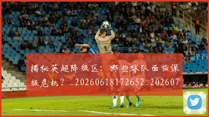 揭秘英超降级区：哪些球队面临保级危机？_20260618172652_20260707015938