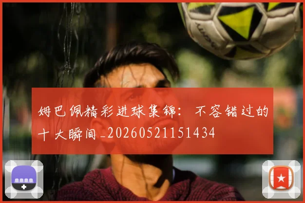 姆巴佩精彩进球集锦：不容错过的十大瞬间_20260521151434