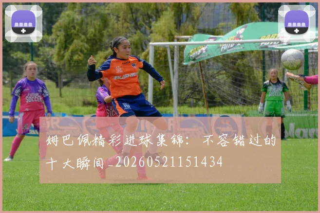 姆巴佩精彩进球集锦：不容错过的十大瞬间_20260521151434