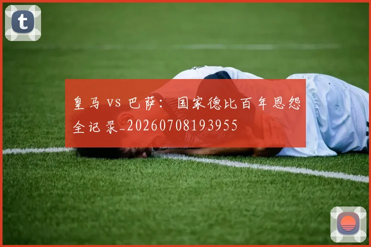 皇马 vs 巴萨:国家德比百年恩怨全记录_20260708193955