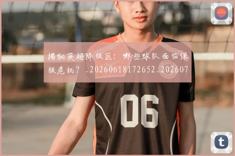 揭秘英超降级区：哪些球队面临保级危机？_20260618172652_20260707015938