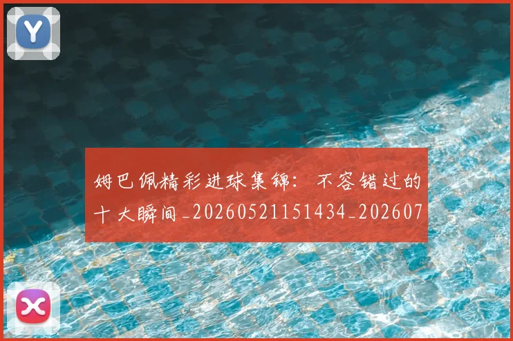 姆巴佩精彩进球集锦：不容错过的十大瞬间_20260521151434_20260703231958