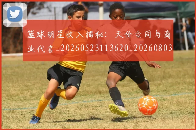 篮球明星收入揭秘：天价合同与商业代言_20260523113620_20260803140640